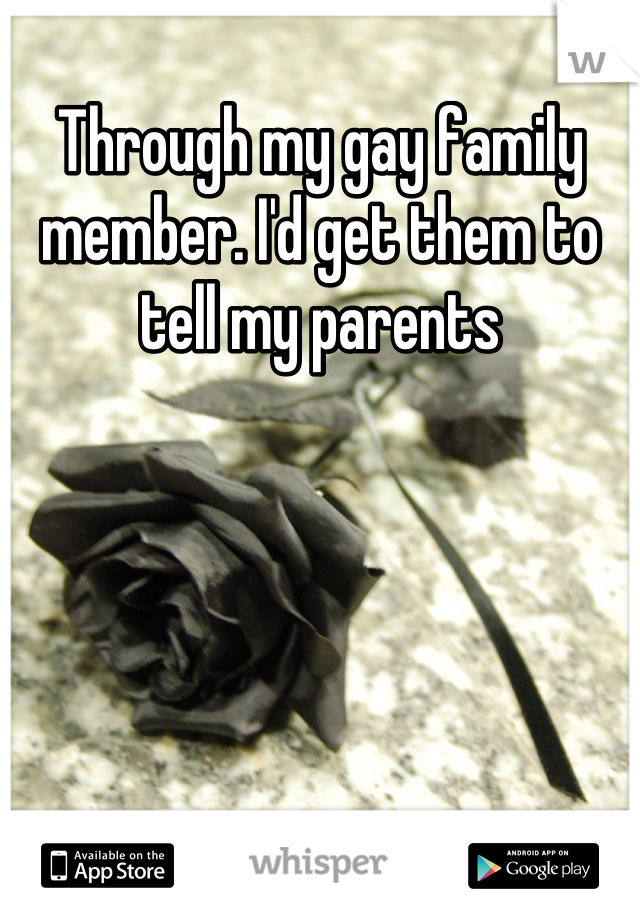 Through my gay family member. I'd get them to tell my parents