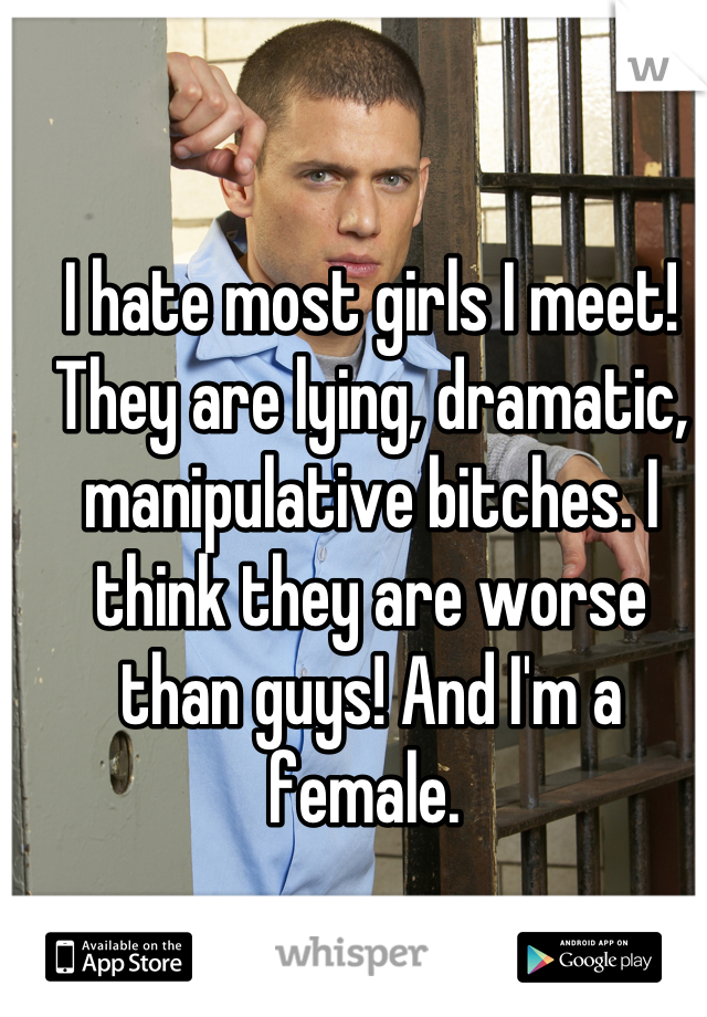 I hate most girls I meet! They are lying, dramatic, manipulative bitches. I think they are worse than guys! And I'm a female. 