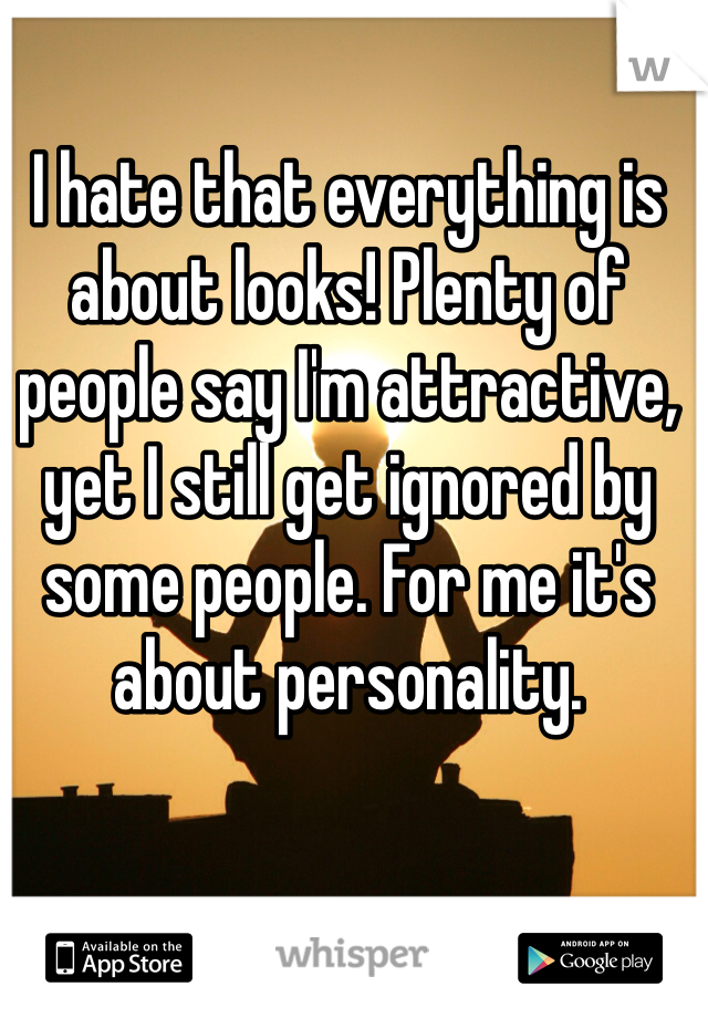 I hate that everything is about looks! Plenty of people say I'm attractive, yet I still get ignored by some people. For me it's about personality.