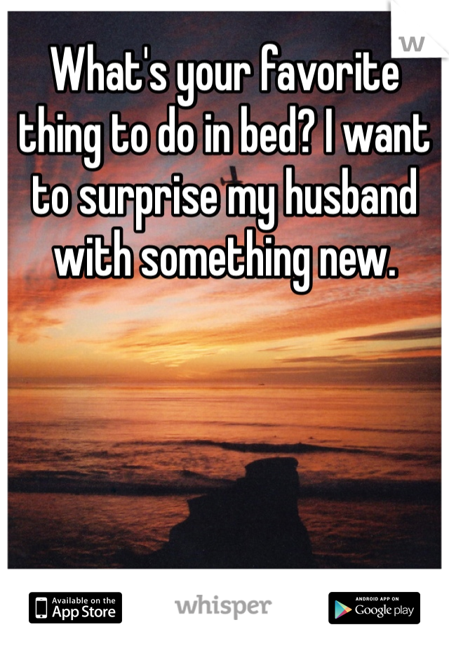 What's your favorite thing to do in bed? I want to surprise my husband with something new.
