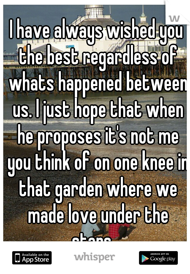 I have always wished you the best regardless of whats happened between us. I just hope that when he proposes it's not me you think of on one knee in that garden where we made love under the stars....