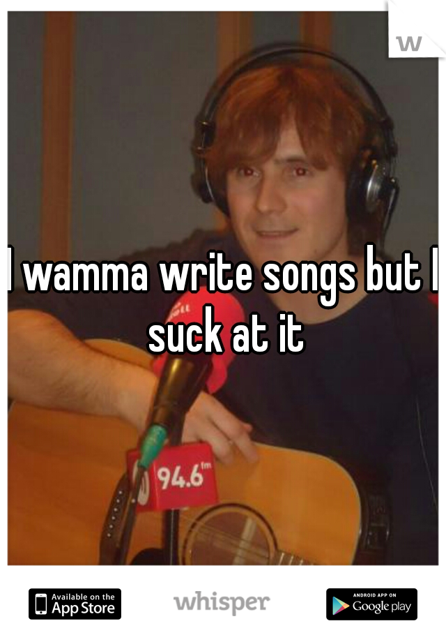 I wamma write songs but I suck at it