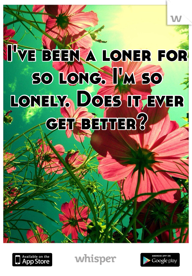 I've been a loner for so long. I'm so lonely. Does it ever get better?