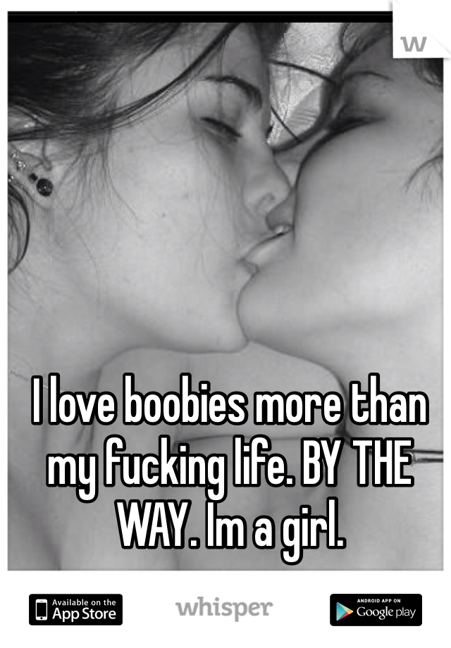 I love boobies more than my fucking life. BY THE WAY. Im a girl.