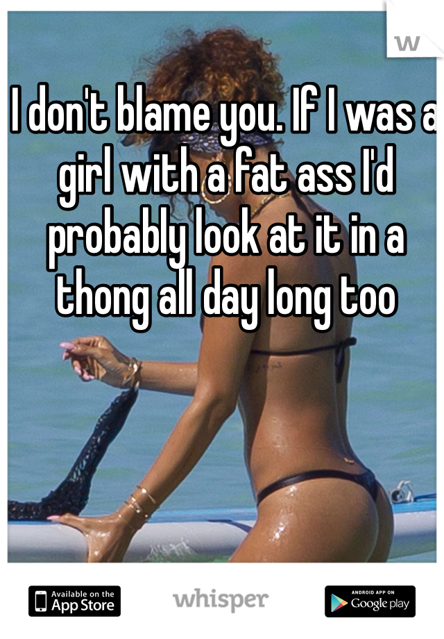 I don't blame you. If I was a girl with a fat ass I'd probably look at it in a thong all day long too 