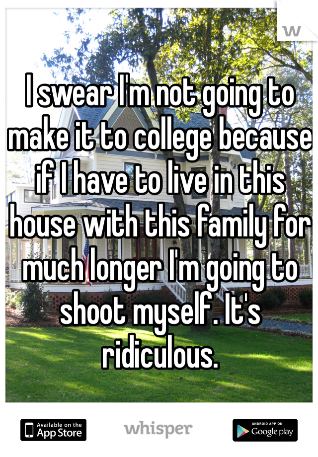 I swear I'm not going to make it to college because if I have to live in this house with this family for much longer I'm going to shoot myself. It's ridiculous.