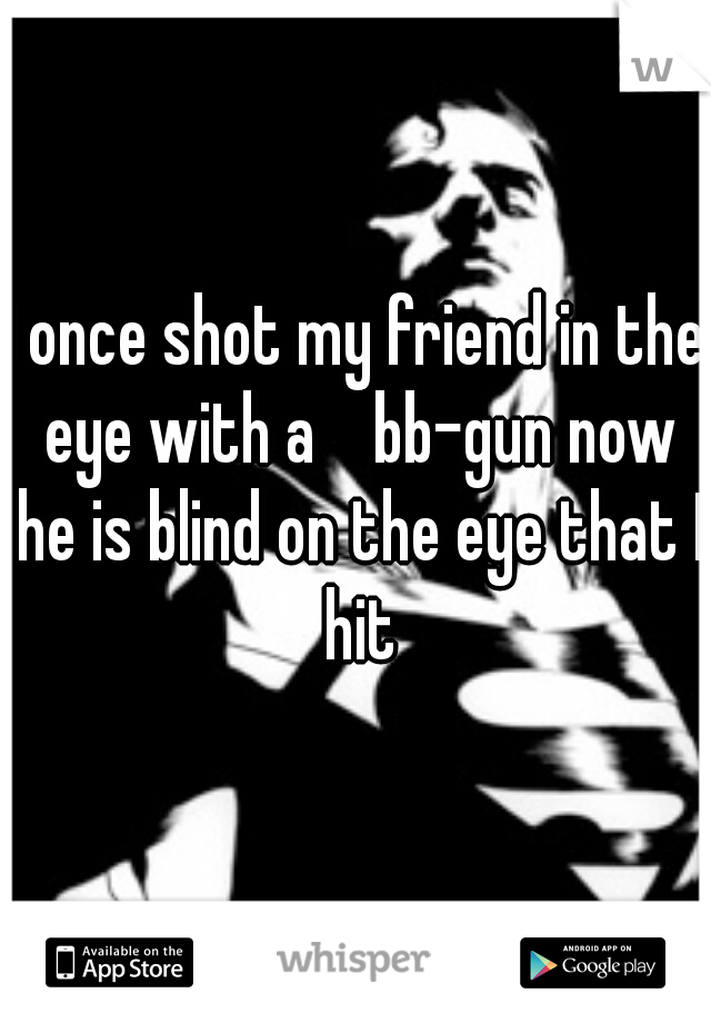 I once shot my friend in the eye with a    bb-gun now he is blind on the eye that I hit