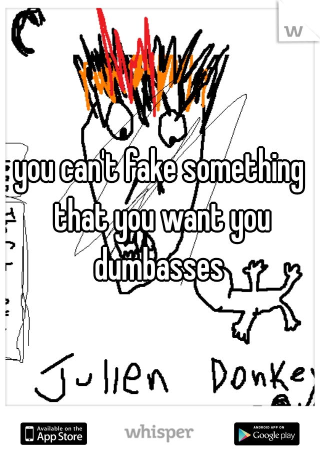 you can't fake something that you want you dumbasses 