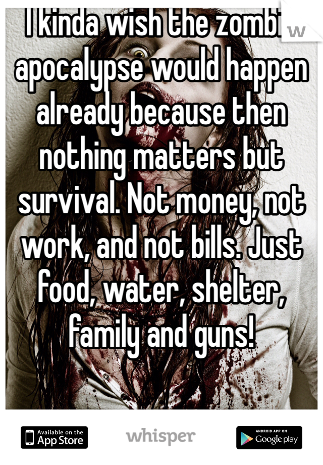 I kinda wish the zombie apocalypse would happen already because then nothing matters but survival. Not money, not work, and not bills. Just food, water, shelter, family and guns! 