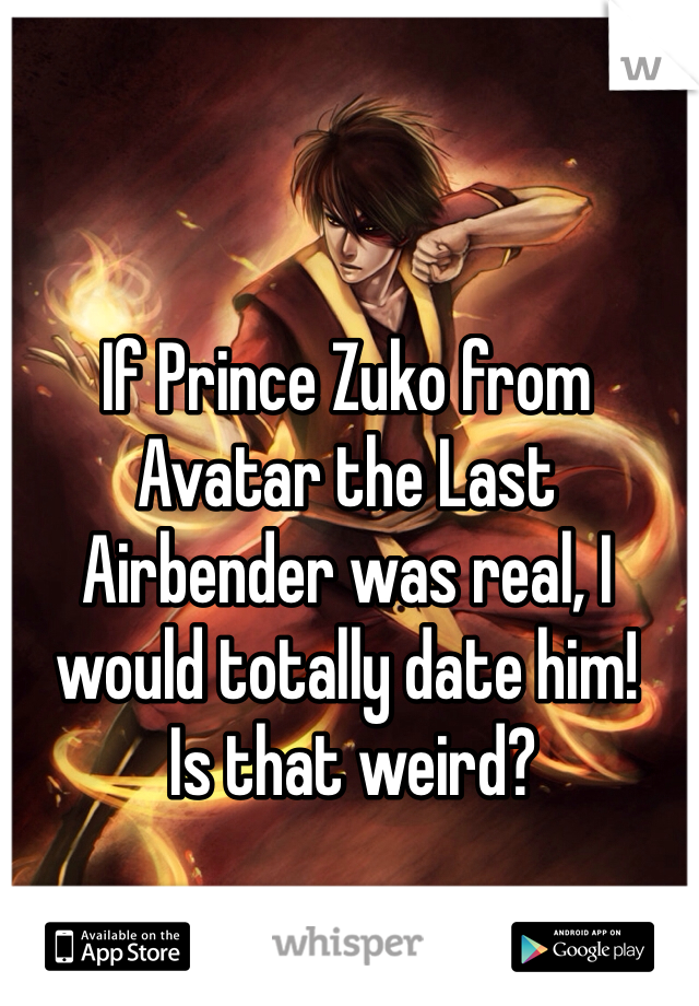 If Prince Zuko from Avatar the Last Airbender was real, I would totally date him!    
 Is that weird?