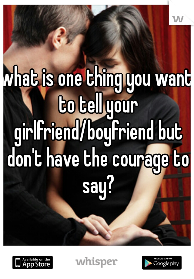 what is one thing you want to tell your girlfriend/boyfriend but don't have the courage to say?
