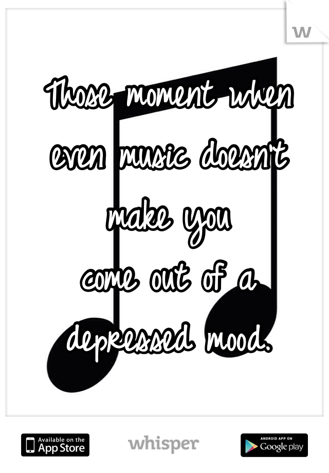 Those moment when 
even music doesn't 
make you 
come out of a 
depressed mood. 