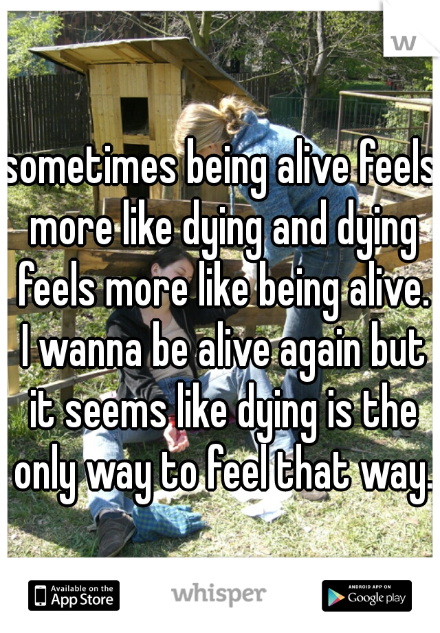 sometimes being alive feels more like dying and dying feels more like being alive. I wanna be alive again but it seems like dying is the only way to feel that way.