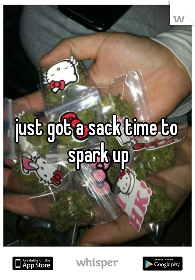 just got a sack time to spark up