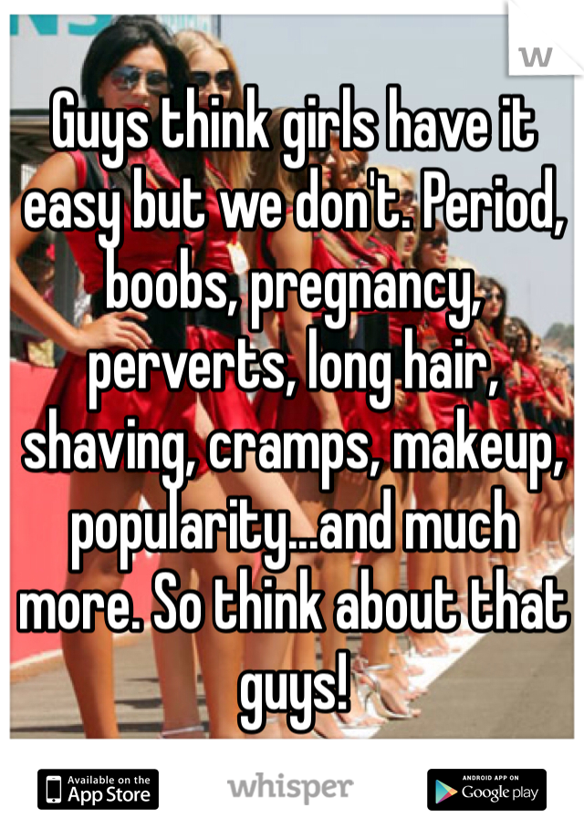 Guys think girls have it easy but we don't. Period, boobs, pregnancy, perverts, long hair, shaving, cramps, makeup, popularity...and much more. So think about that guys! 