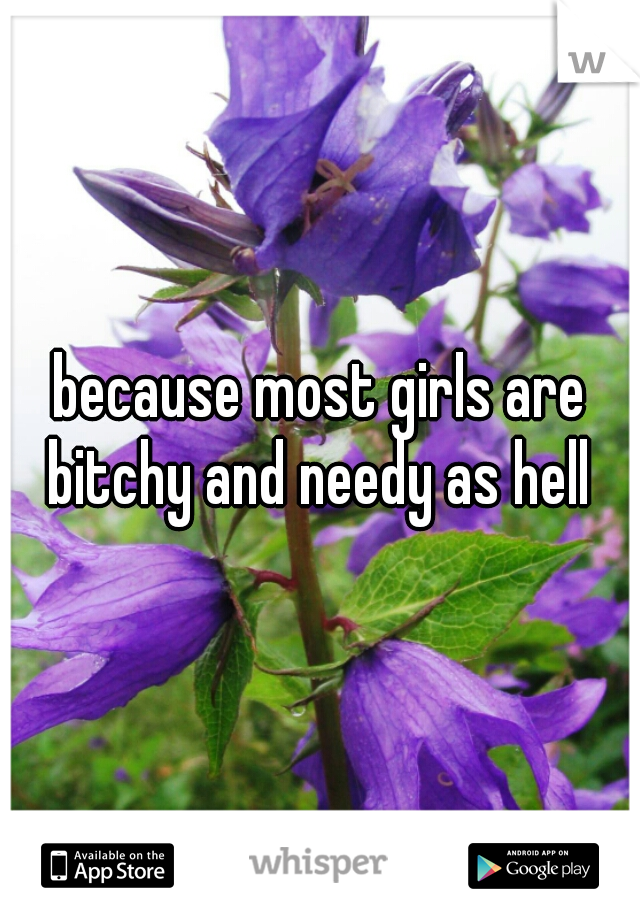 because most girls are bitchy and needy as hell 