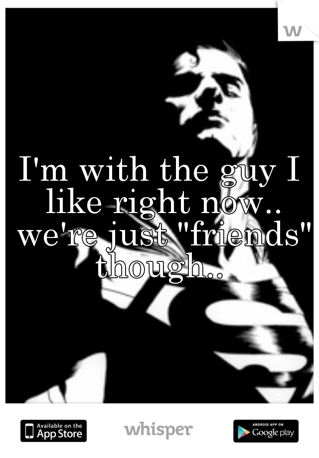 I'm with the guy I like right now.. we're just "friends" though.. 