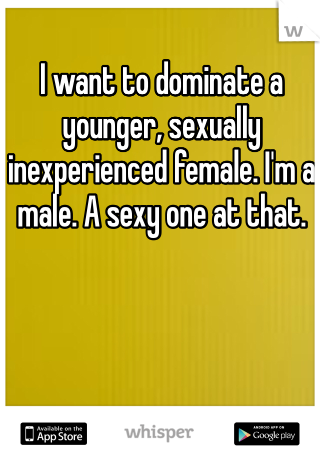 I want to dominate a younger, sexually inexperienced female. I'm a male. A sexy one at that.