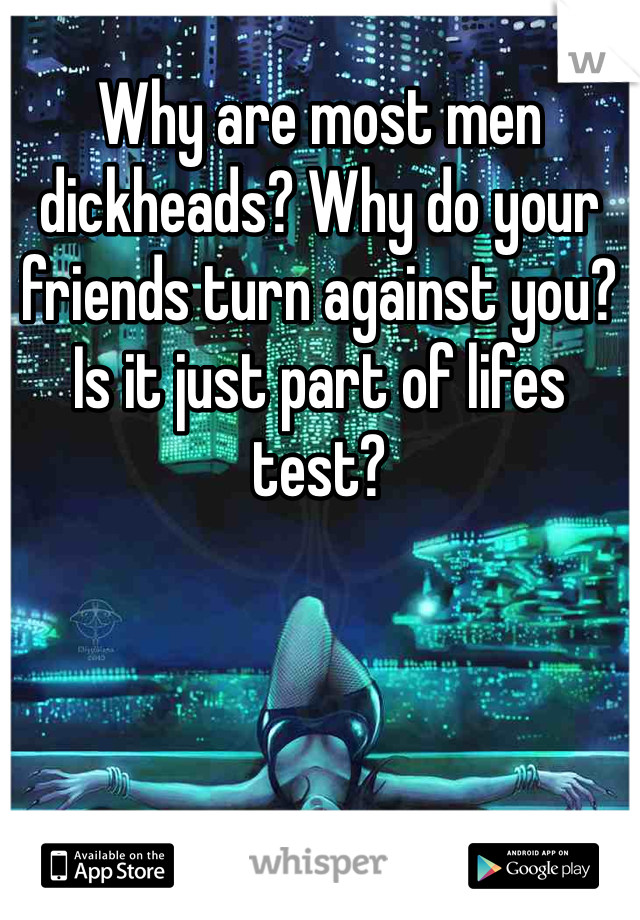 Why are most men dickheads? Why do your friends turn against you? Is it just part of lifes test? 