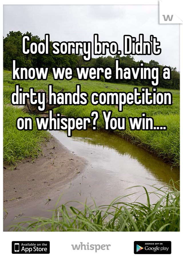 Cool sorry bro. Didn't know we were having a dirty hands competition on whisper? You win....