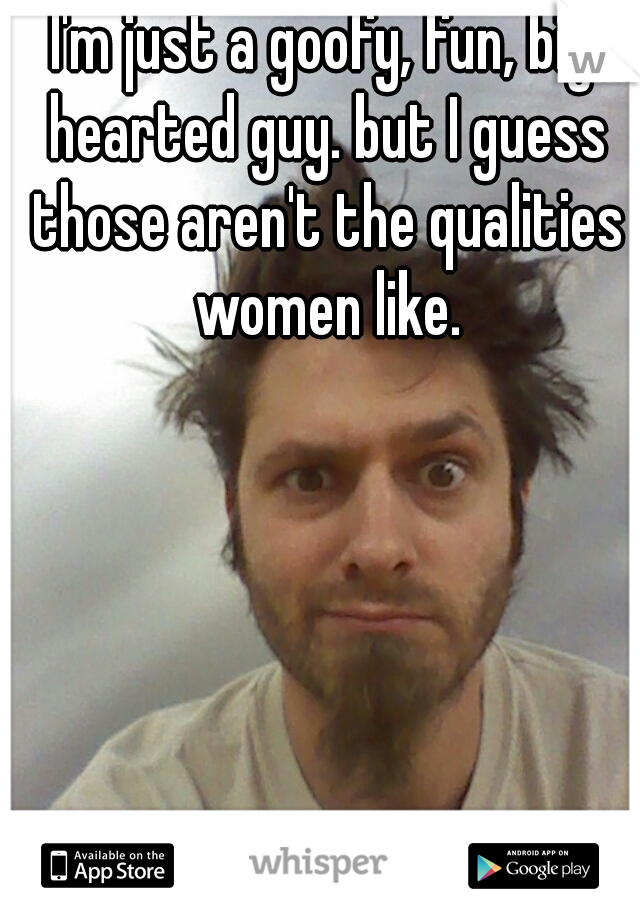 I'm just a goofy, fun, big hearted guy. but I guess those aren't the qualities women like.