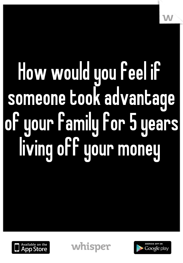 How would you feel if someone took advantage of your family for 5 years living off your money 