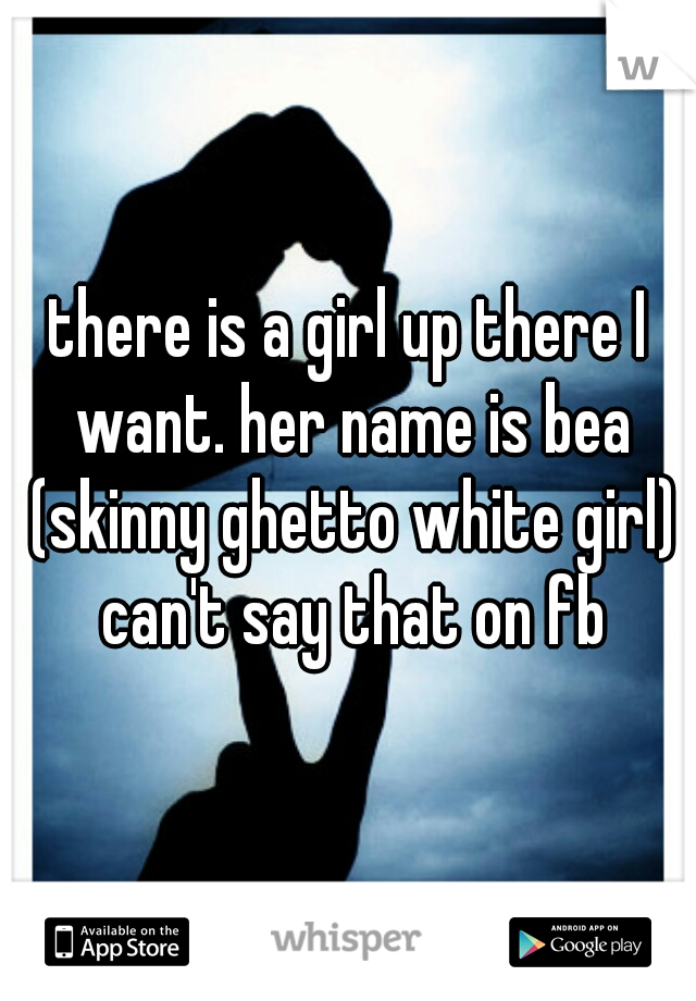 there is a girl up there I want. her name is bea (skinny ghetto white girl) can't say that on fb