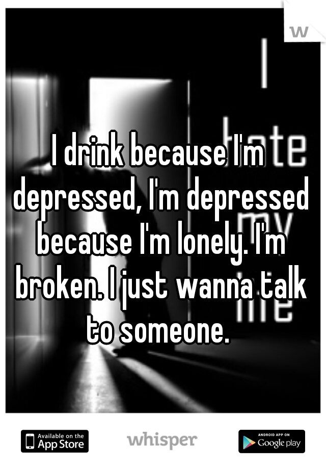 I drink because I'm depressed, I'm depressed because I'm lonely. I'm broken. I just wanna talk to someone. 