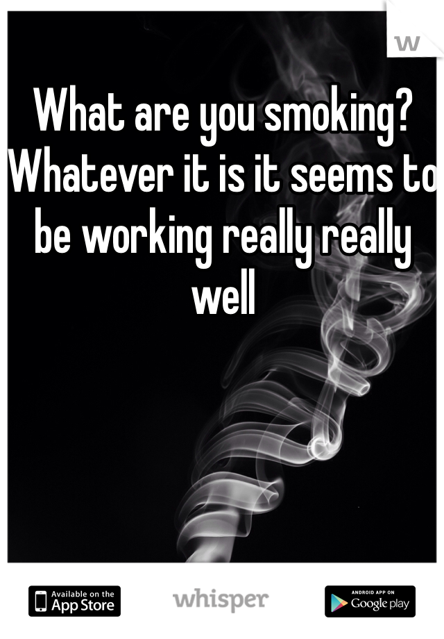 What are you smoking? Whatever it is it seems to be working really really well