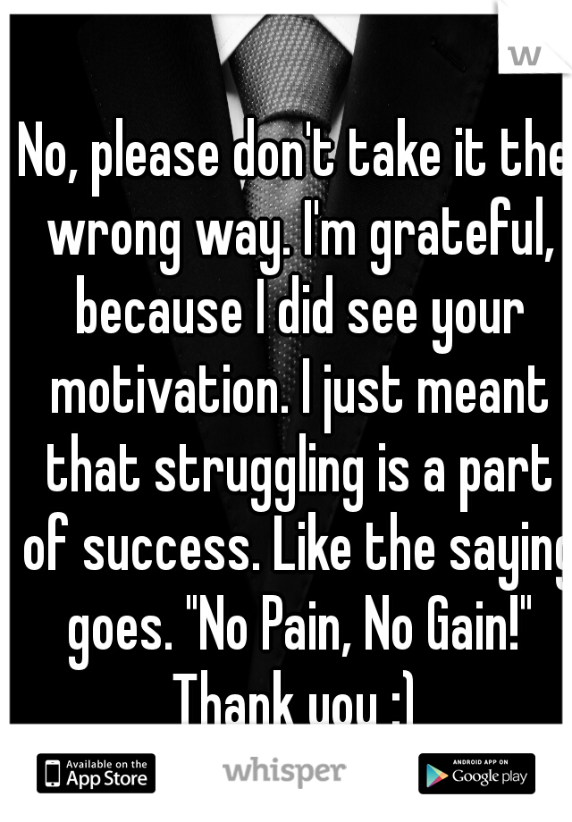 No, please don't take it the wrong way. I'm grateful, because I did see your motivation. I just meant that struggling is a part of success. Like the saying goes. "No Pain, No Gain!"
Thank you :)