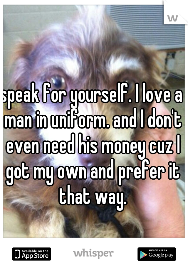 speak for yourself. I love a man in uniform. and I don't even need his money cuz I got my own and prefer it that way.