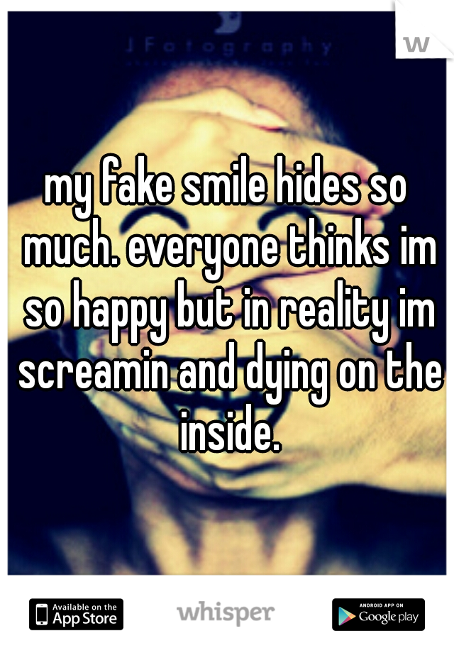 my fake smile hides so much. everyone thinks im so happy but in reality im screamin and dying on the inside.