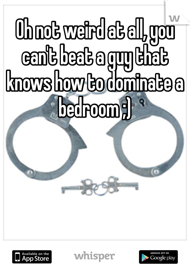 Oh not weird at all, you can't beat a guy that knows how to dominate a bedroom ;) 