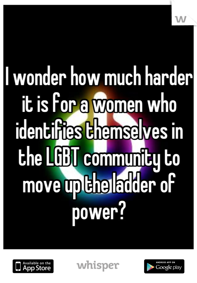 I wonder how much harder it is for a women who identifies themselves in the LGBT community to move up the ladder of power?