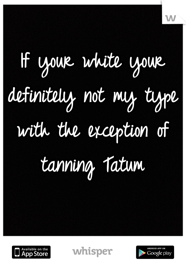 If your white your definitely not my type with the exception of tanning Tatum 