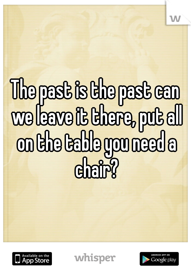 The past is the past can we leave it there, put all on the table you need a chair?