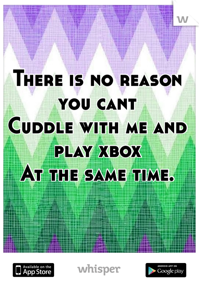 There is no reason you cant
Cuddle with me and play xbox 
At the same time. 