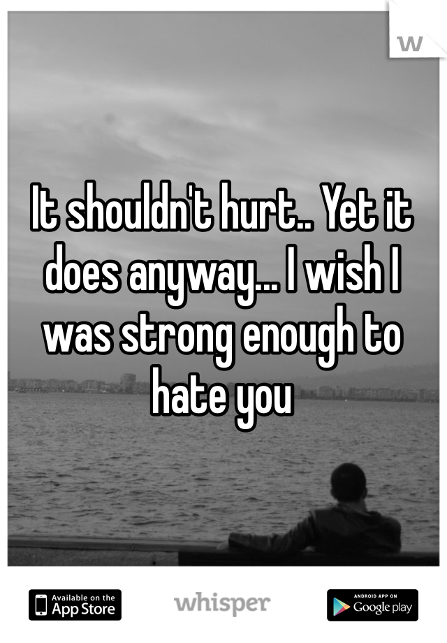 It shouldn't hurt.. Yet it does anyway... I wish I was strong enough to hate you 