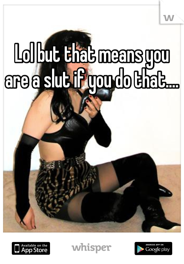 Lol but that means you are a slut if you do that.…