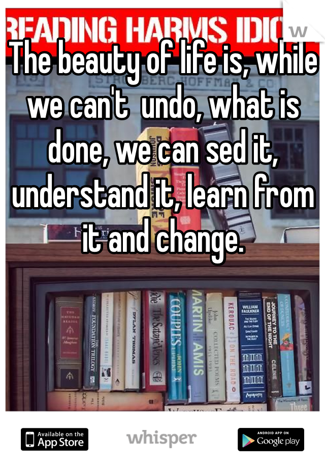 The beauty of life is, while we can't  undo, what is done, we can sed it, understand it, learn from it and change.