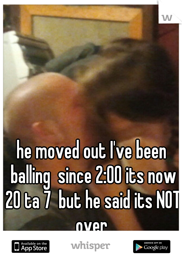 he moved out I've been balling  since 2:00 its now 20 ta 7  but he said its NOT over 