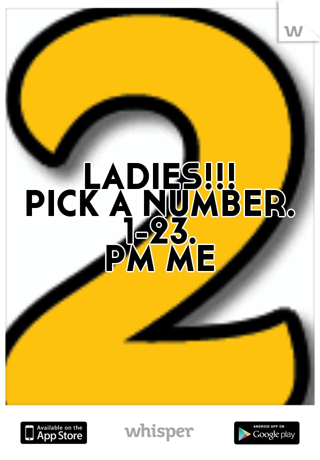 LADIES!!!
PICK A NUMBER.
1-23.
PM ME