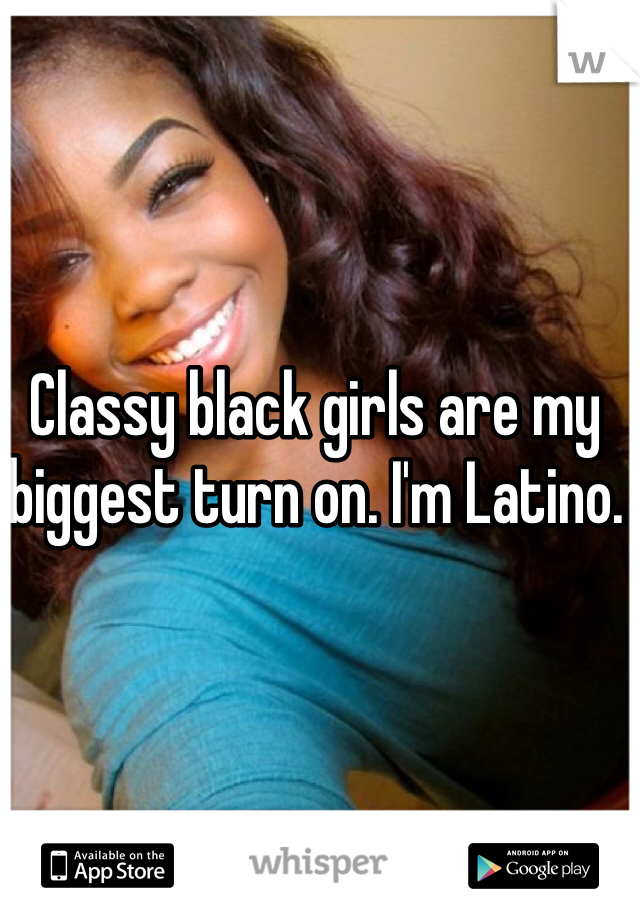 Classy black girls are my biggest turn on. I'm Latino. 