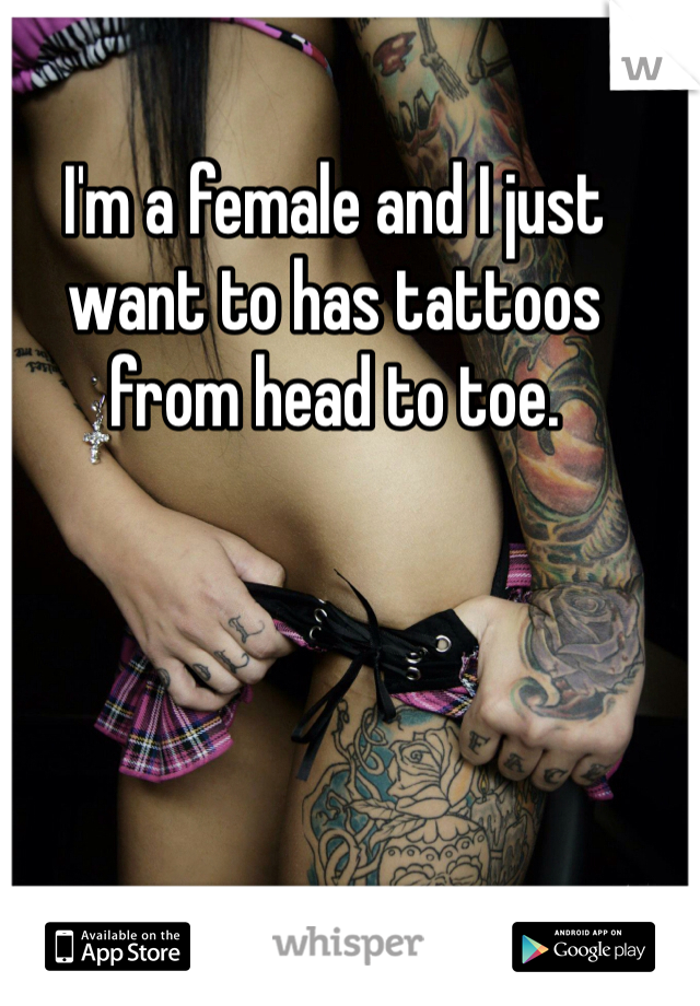 I'm a female and I just want to has tattoos from head to toe. 