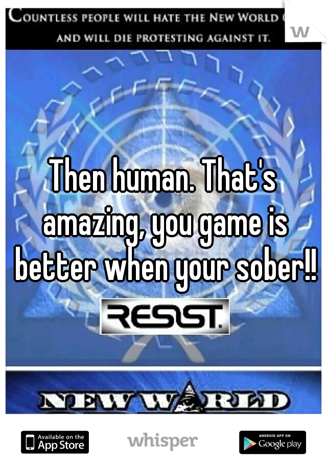 Then human. That's amazing, you game is better when your sober!!