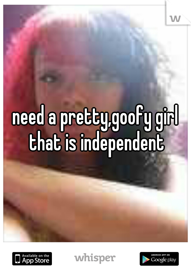 need a pretty,goofy girl that is independent