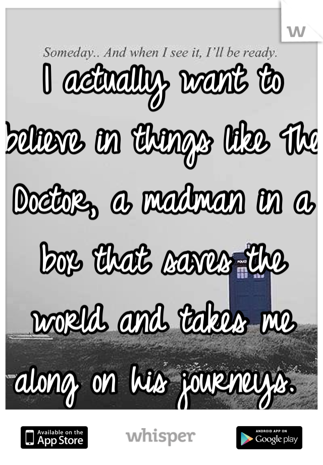 I actually want to believe in things like The Doctor, a madman in a box that saves the world and takes me along on his journeys. 