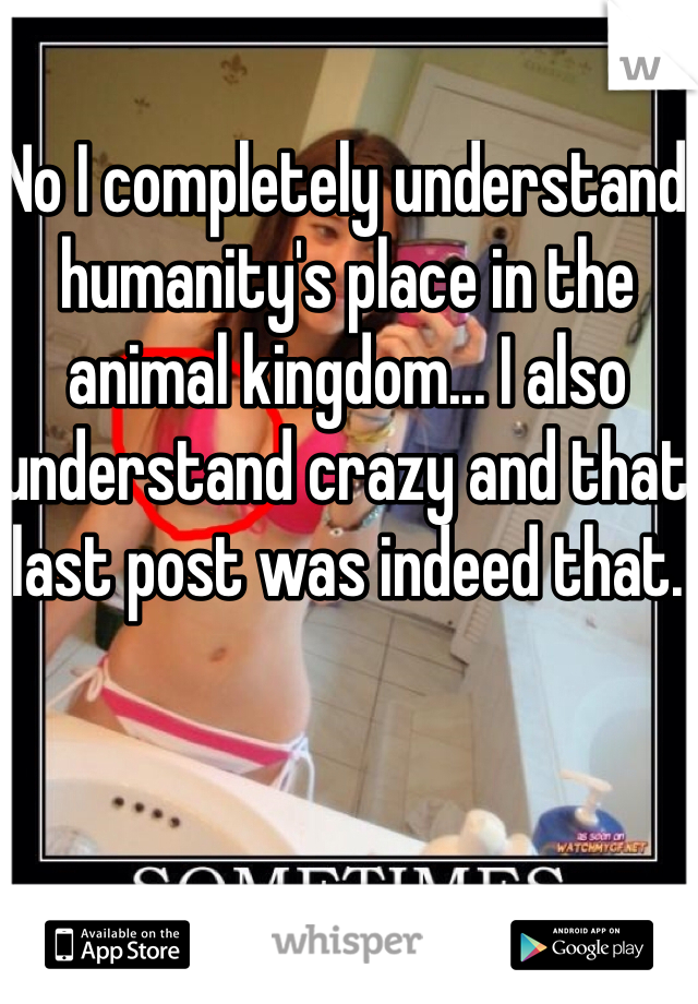 No I completely understand humanity's place in the animal kingdom... I also understand crazy and that last post was indeed that.