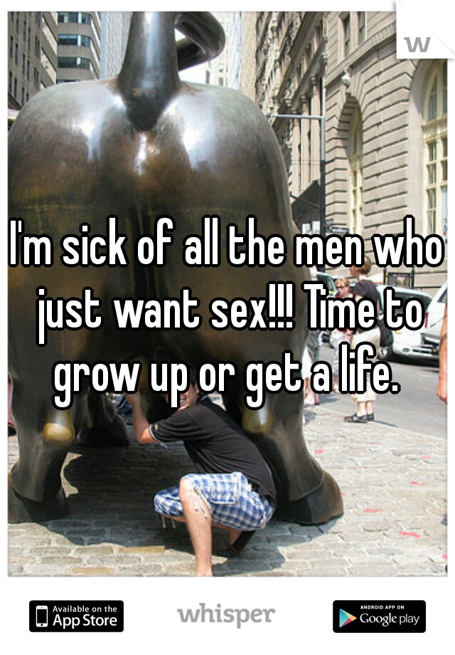 I'm sick of all the men who just want sex!!! Time to grow up or get a life. 