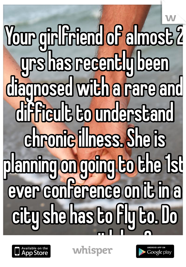 Your girlfriend of almost 2 yrs has recently been diagnosed with a rare and difficult to understand chronic illness. She is planning on going to the 1st ever conference on it in a city she has to fly to. Do you go with her?